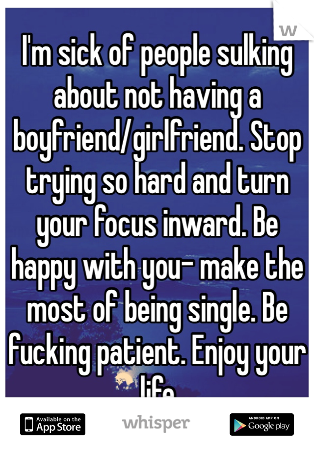 I'm sick of people sulking about not having a boyfriend/girlfriend. Stop trying so hard and turn your focus inward. Be happy with you- make the most of being single. Be fucking patient. Enjoy your life