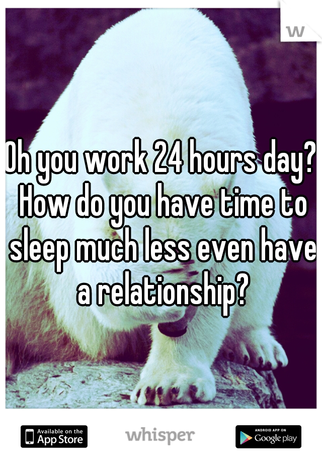 Oh you work 24 hours day? How do you have time to sleep much less even have a relationship?