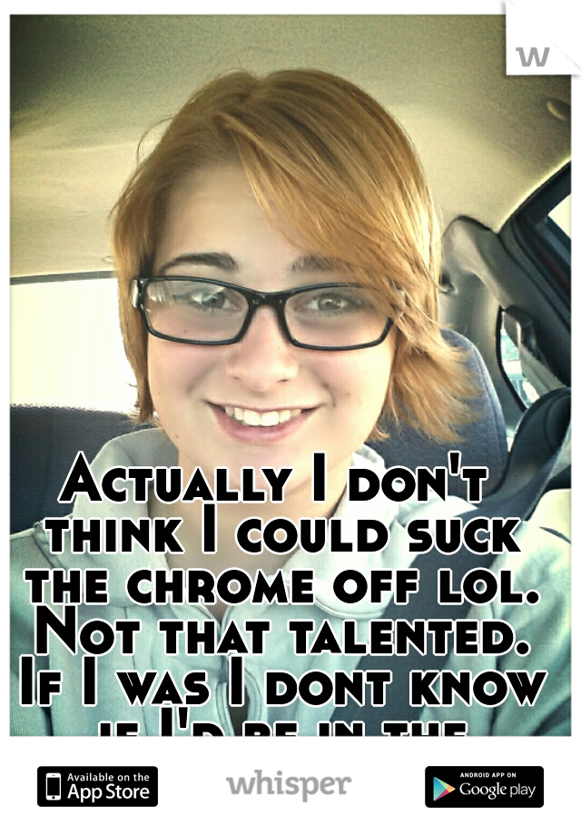 Actually I don't think I could suck the chrome off lol. Not that talented. If I was I dont know if I'd be in the military. haha.