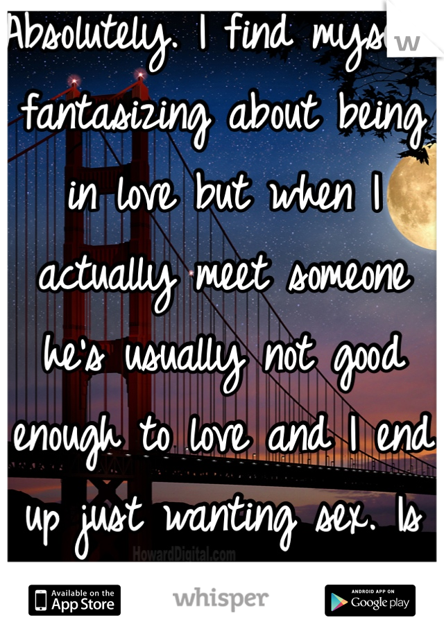 Absolutely. I find myself fantasizing about being in love but when I actually meet someone he's usually not good enough to love and I end up just wanting sex. Is that bad?