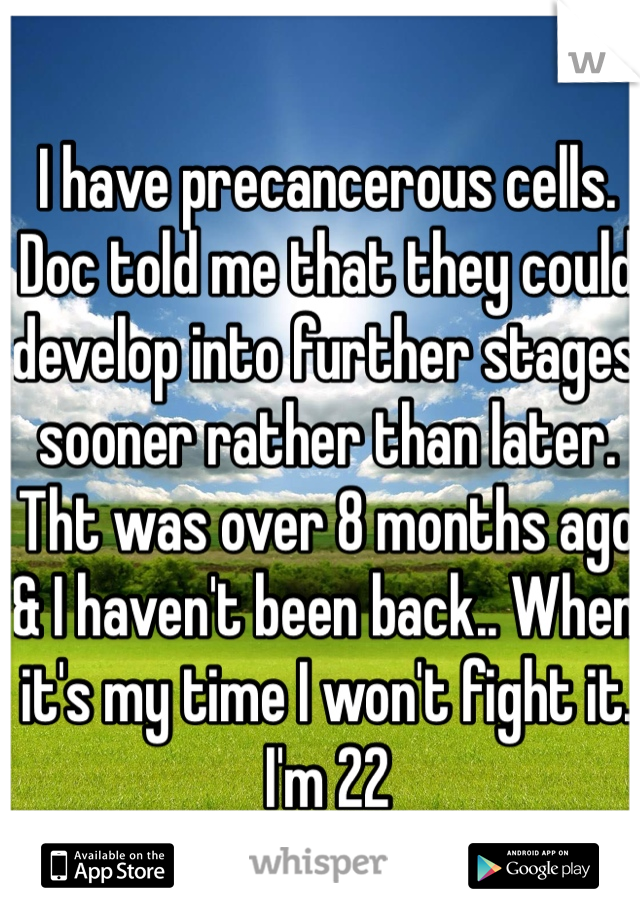 I have precancerous cells. Doc told me that they could develop into further stages sooner rather than later. Tht was over 8 months ago & I haven't been back.. When it's my time I won't fight it. I'm 22