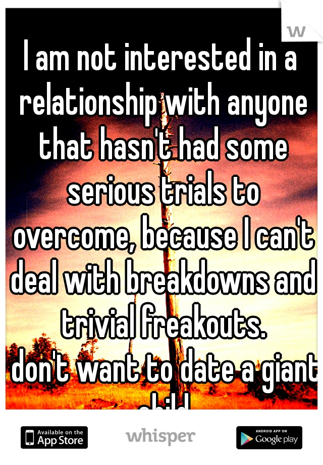 I am not interested in a relationship with anyone that hasn't had some serious trials to overcome, because I can't deal with breakdowns and trivial freakouts.
I don't want to date a giant child