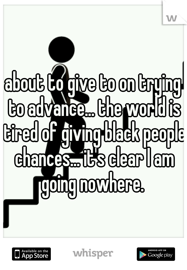 about to give to on trying to advance... the world is tired of giving black people chances... it's clear I am going nowhere. 