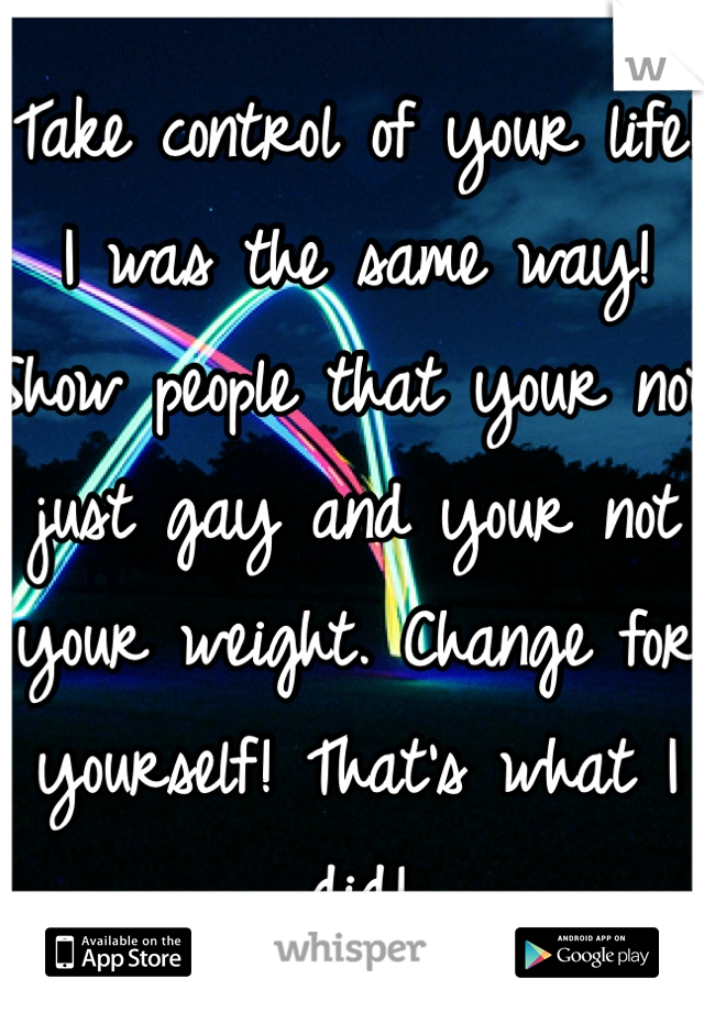 Take control of your life! I was the same way! Show people that your not just gay and your not your weight. Change for yourself! That's what I did! 