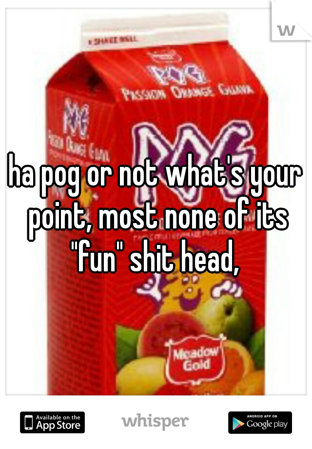ha pog or not what's your point, most none of its "fun" shit head, 