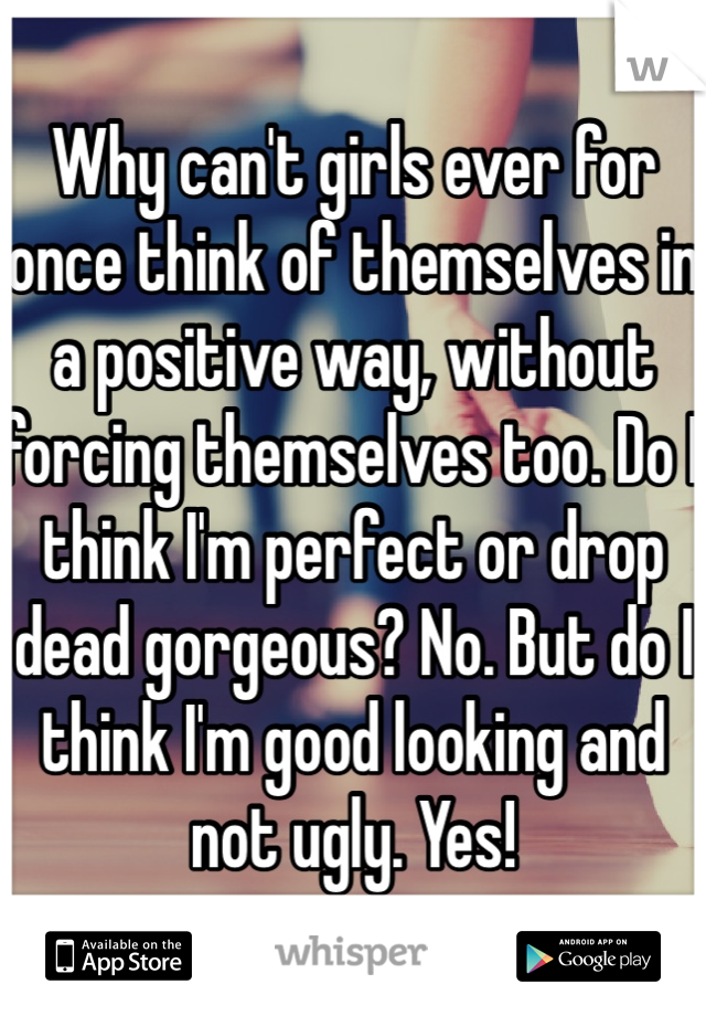 Why can't girls ever for once think of themselves in a positive way, without forcing themselves too. Do I think I'm perfect or drop dead gorgeous? No. But do I think I'm good looking and not ugly. Yes!