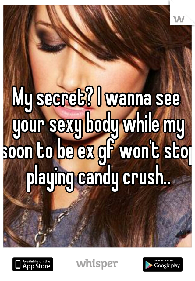 My secret? I wanna see your sexy body while my soon to be ex gf won't stop playing candy crush..