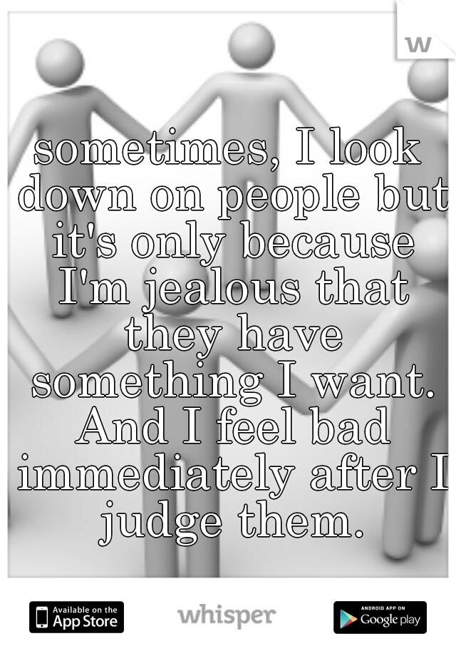 sometimes, I look down on people but it's only because I'm jealous that they have something I want. And I feel bad immediately after I judge them.