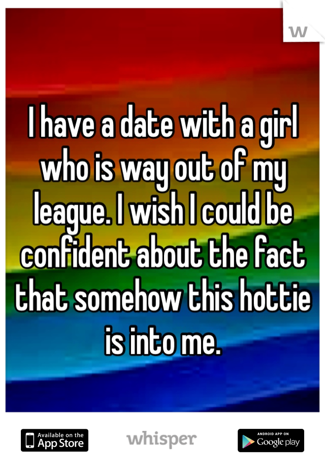 I have a date with a girl who is way out of my league. I wish I could be confident about the fact that somehow this hottie is into me. 