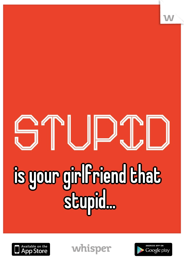 is your girlfriend that stupid...