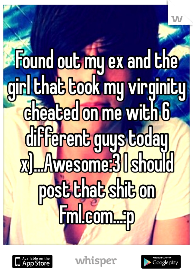 Found out my ex and the girl that took my virginity cheated on me with 6 different guys today x)...Awesome:3 I should post that shit on Fml.com...:p
