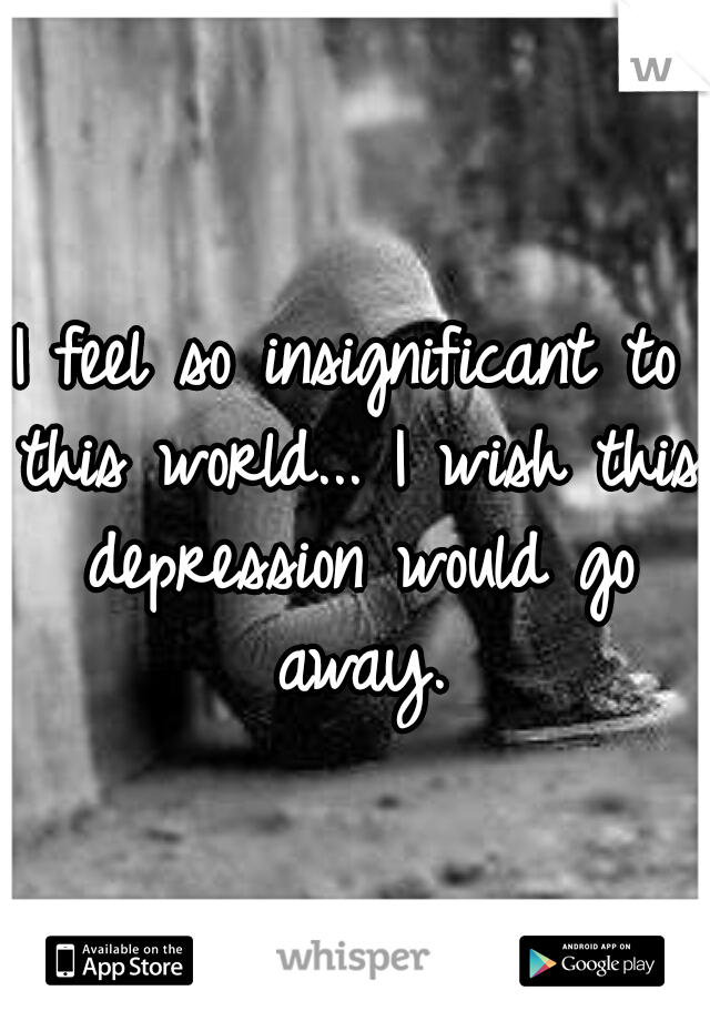 I feel so insignificant to this world... I wish this depression would go away.
