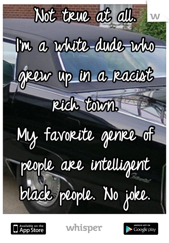 Not true at all.
I'm a white dude who grew up in a racist rich town.
My favorite genre of people are intelligent black people. No joke. Some of you guys are great.  :)