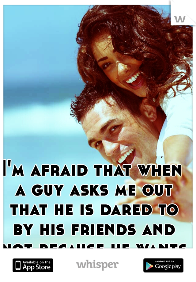 I'm afraid that when a guy asks me out that he is dared to by his friends and not because he wants too