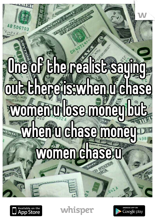 One of the realist saying out there is:when u chase women u lose money but when u chase money women chase u
