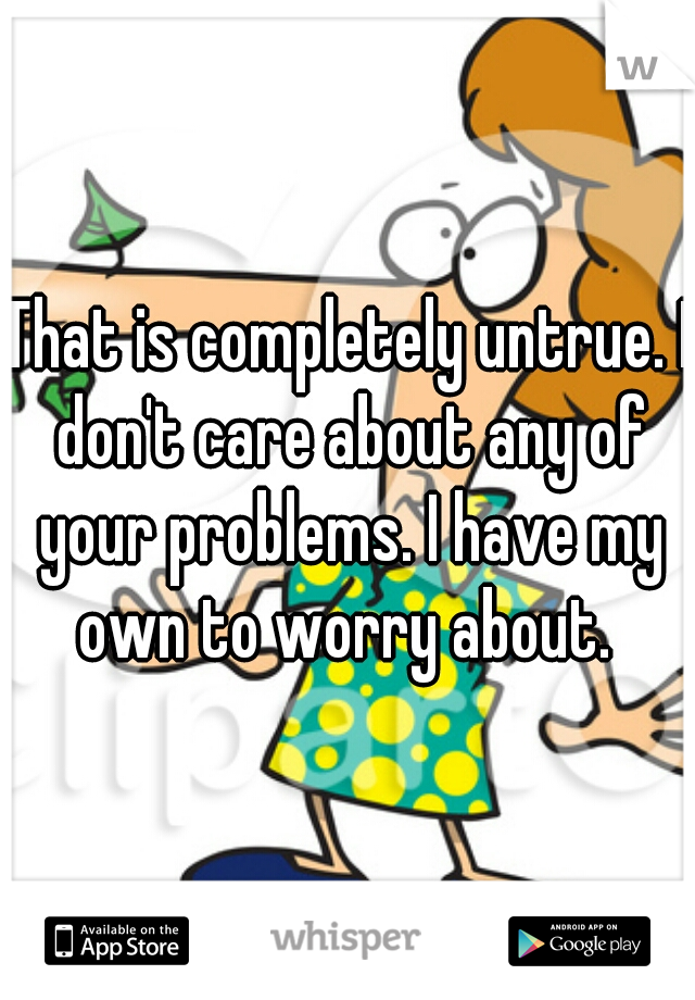 That is completely untrue. I don't care about any of your problems. I have my own to worry about. 