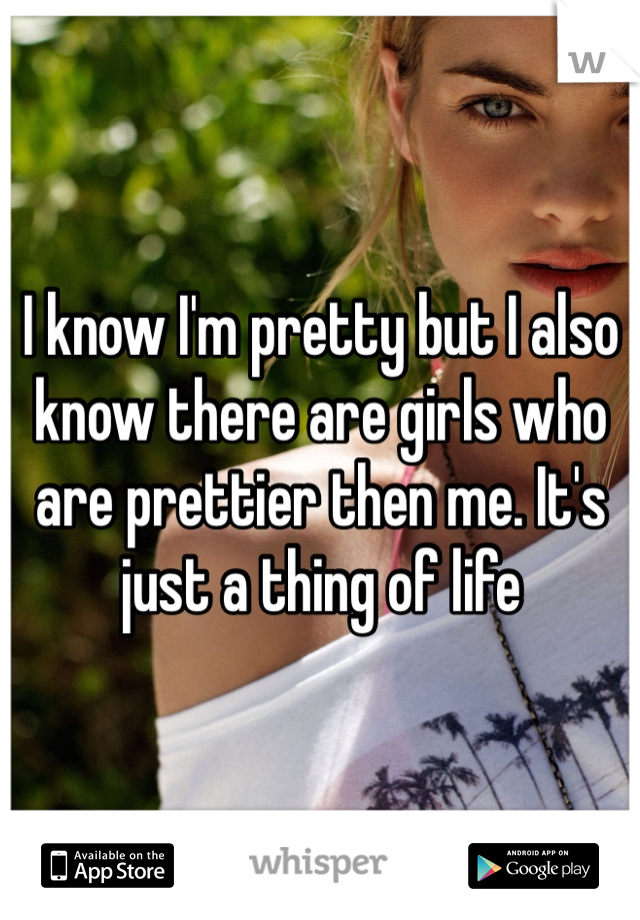 I know I'm pretty but I also know there are girls who are prettier then me. It's just a thing of life 