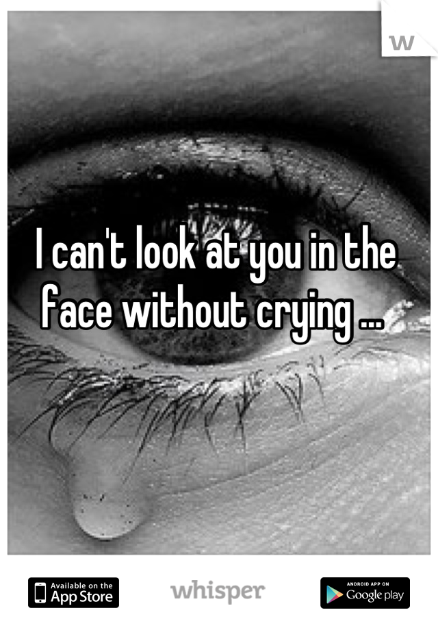 I can't look at you in the face without crying ... 
