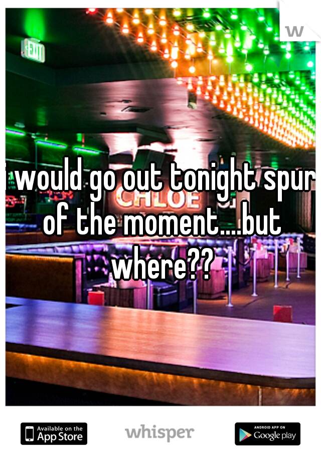 i would go out tonight spur of the moment....but where??