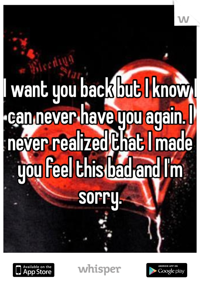 I want you back but I know I can never have you again. I never realized that I made you feel this bad and I'm sorry.