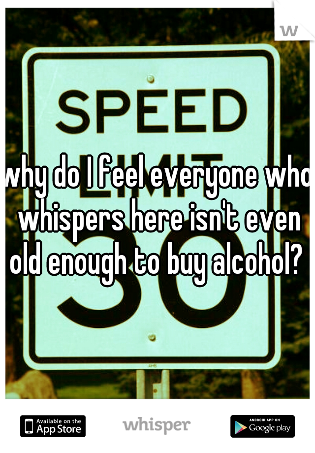 why do I feel everyone who whispers here isn't even old enough to buy alcohol? ?