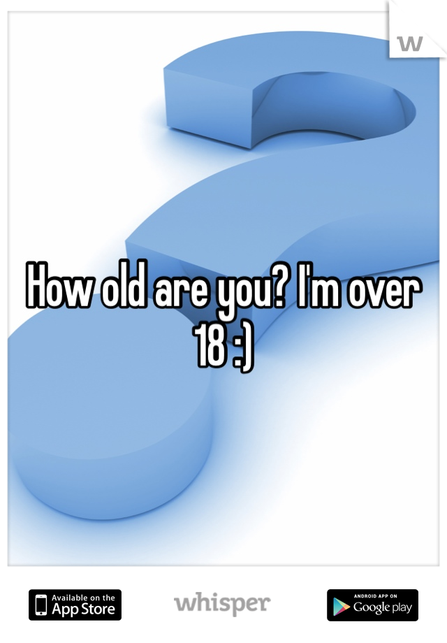 How old are you? I'm over 18 :)