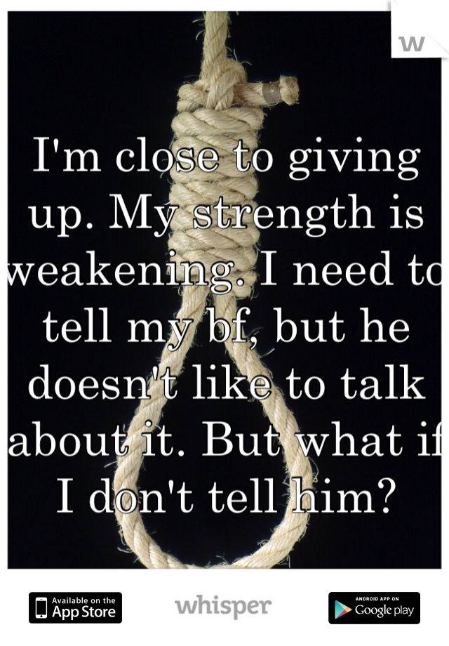 I'm close to giving up. My strength is weakening. I need to tell my bf, but he doesn't like to talk about it. But what if I don't tell him?