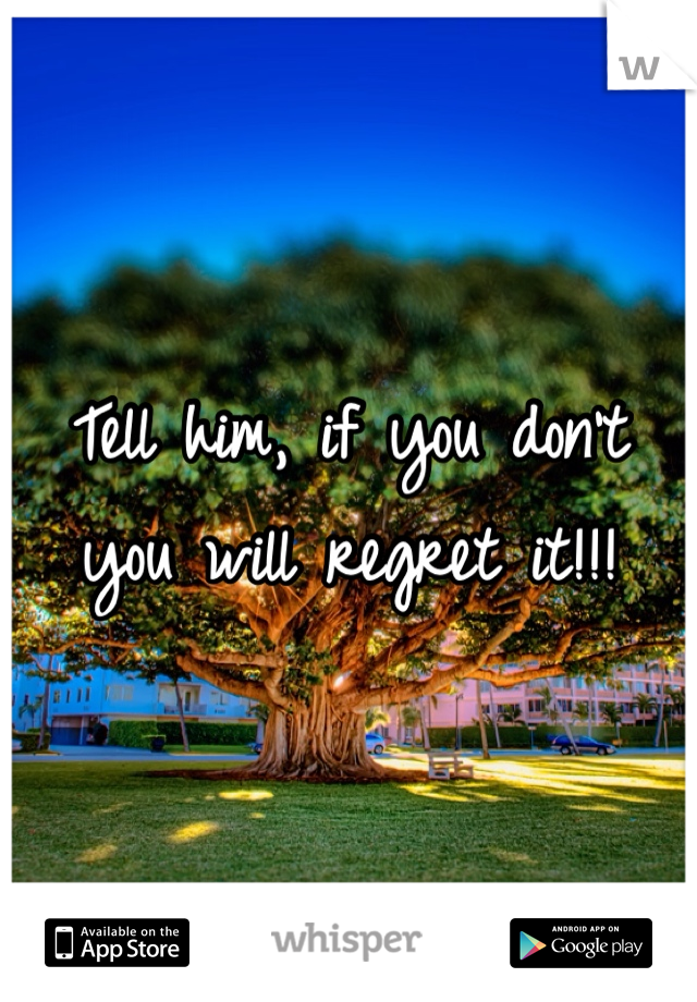Tell him, if you don't you will regret it!!! 