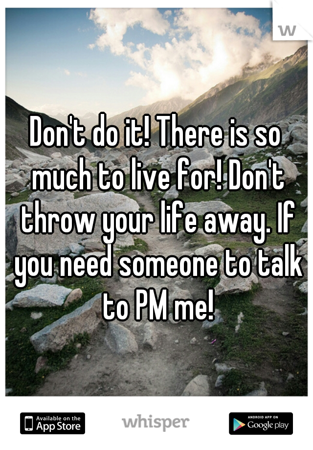 Don't do it! There is so much to live for! Don't throw your life away. If you need someone to talk to PM me!