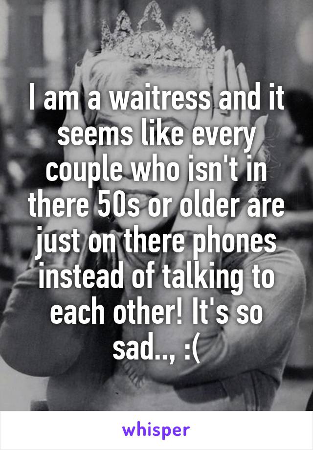 I am a waitress and it seems like every couple who isn't in there 50s or older are just on there phones instead of talking to each other! It's so sad.., :(