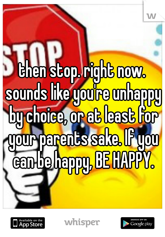 then stop. right now. sounds like you're unhappy by choice, or at least for your parents sake. If you can be happy, BE HAPPY.