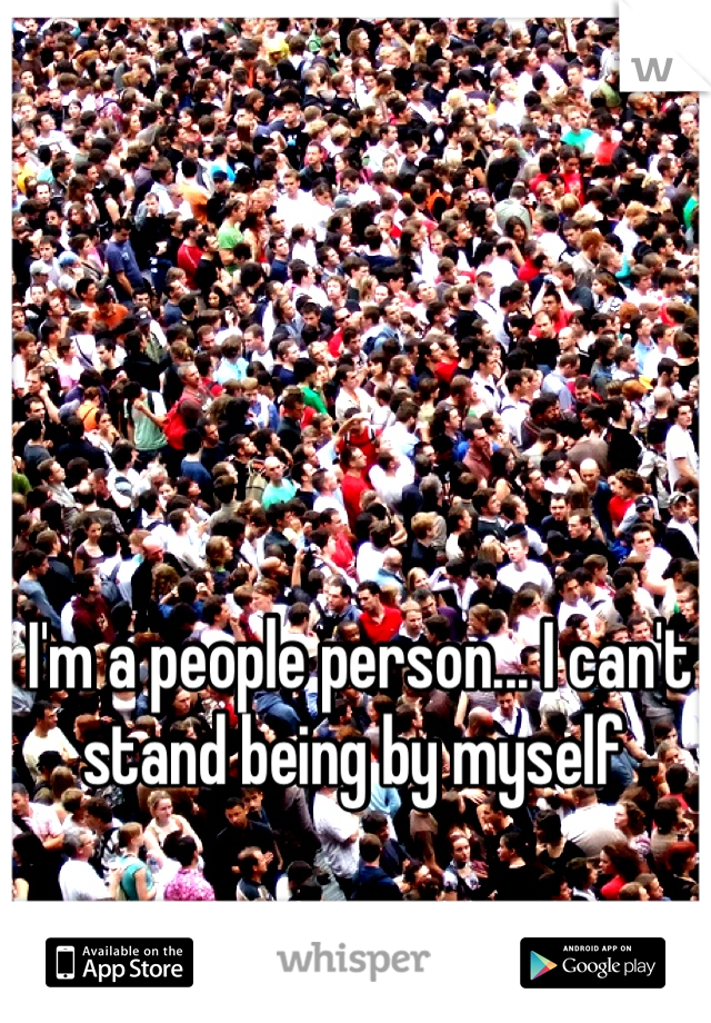 I'm a people person... I can't stand being by myself 