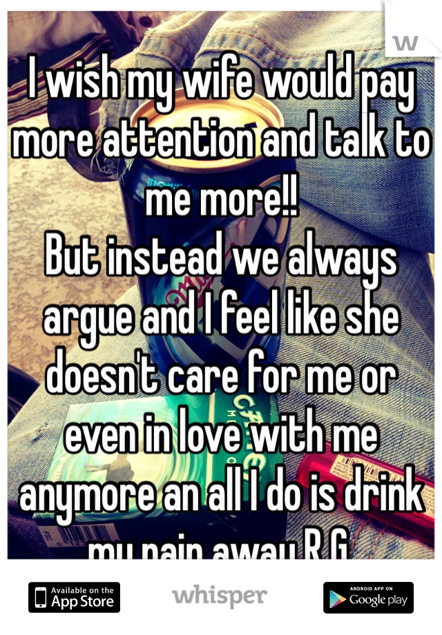 I wish my wife would pay more attention and talk to me more!!
But instead we always argue and I feel like she doesn't care for me or even in love with me anymore an all I do is drink my pain away R.G.