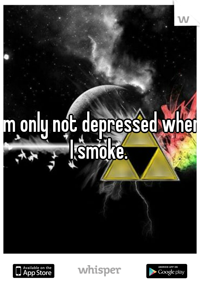 I'm only not depressed when I smoke. 