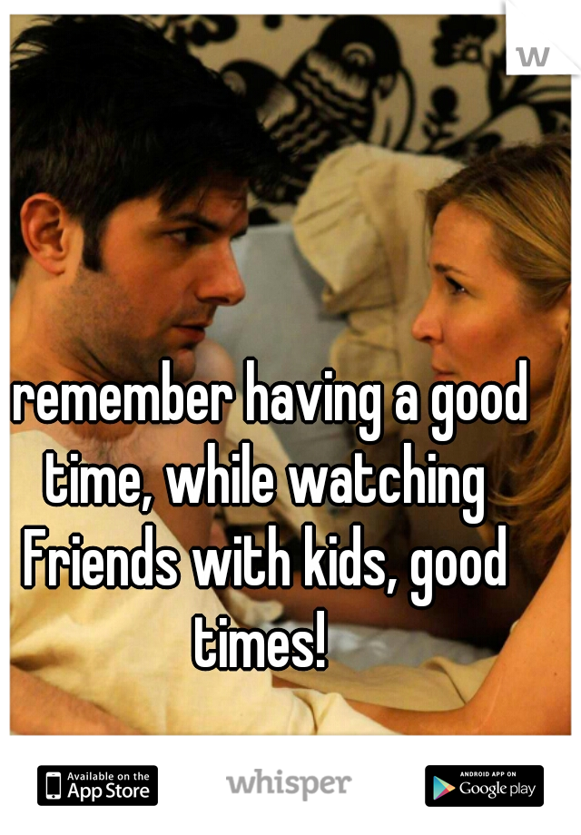 I remember having a good time, while watching Friends with kids, good times! 