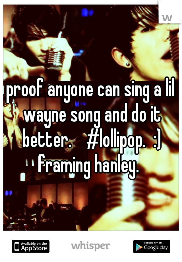 proof anyone can sing a lil wayne song and do it better.    #lollipop.  :) framing hanley.  