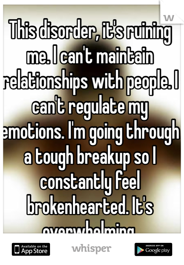 This disorder, it's ruining me. I can't maintain relationships with people. I can't regulate my emotions. I'm going through a tough breakup so I constantly feel brokenhearted. It's overwhelming. 