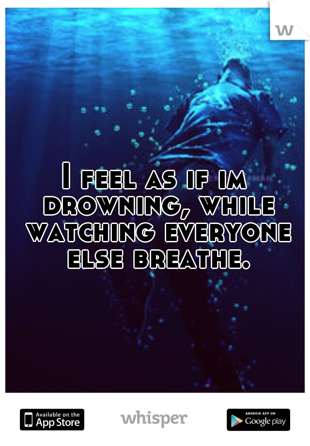 I feel as if im drowning, while watching everyone else breathe.