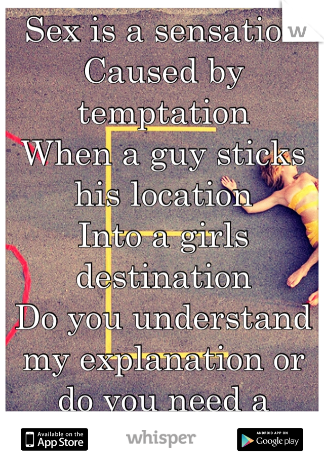 Sex is a sensation
Caused by temptation
When a guy sticks his location 
Into a girls destination 
Do you understand my explanation or do you need a demonstration? 
