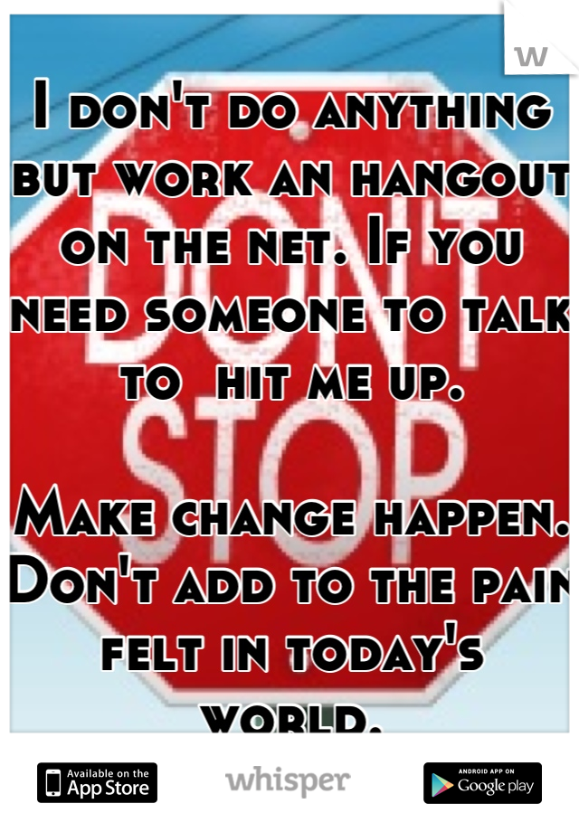 I don't do anything but work an hangout on the net. If you need someone to talk to  hit me up.

Make change happen. 
Don't add to the pain felt in today's world.