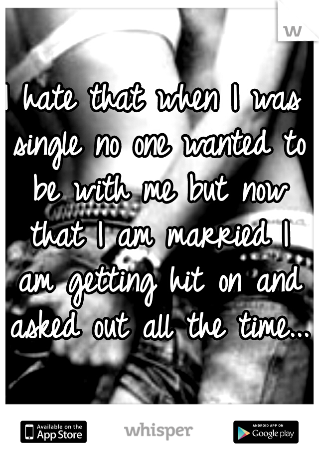 I hate that when I was single no one wanted to be with me but now that I am married I am getting hit on and asked out all the time...