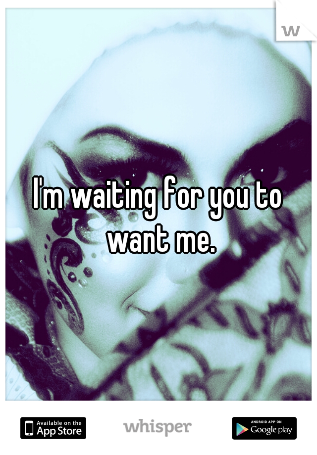 I'm waiting for you to want me.