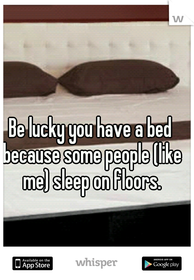 Be lucky you have a bed because some people (like me) sleep on floors.