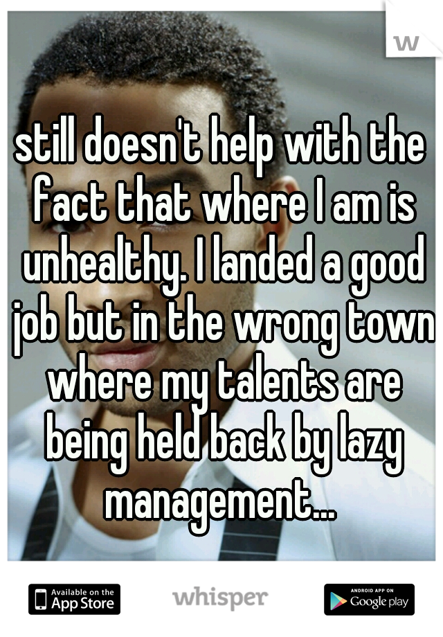 still doesn't help with the fact that where I am is unhealthy. I landed a good job but in the wrong town where my talents are being held back by lazy management... 
