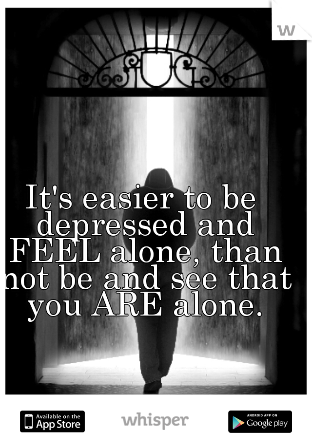 It's easier to be depressed and FEEL alone, than not be and see that you ARE alone.