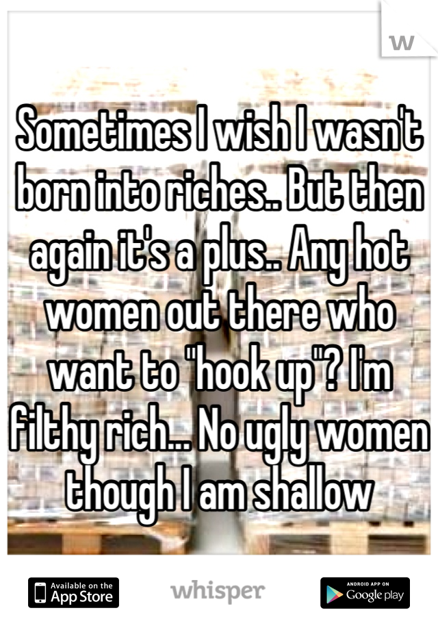 Sometimes I wish I wasn't born into riches.. But then again it's a plus.. Any hot women out there who want to "hook up"? I'm filthy rich... No ugly women though I am shallow