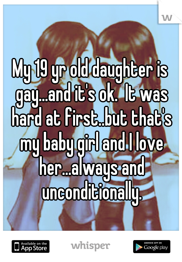 My 19 yr old daughter is gay...and it's ok.  It was hard at first..but that's my baby girl and I love her...always and unconditionally.