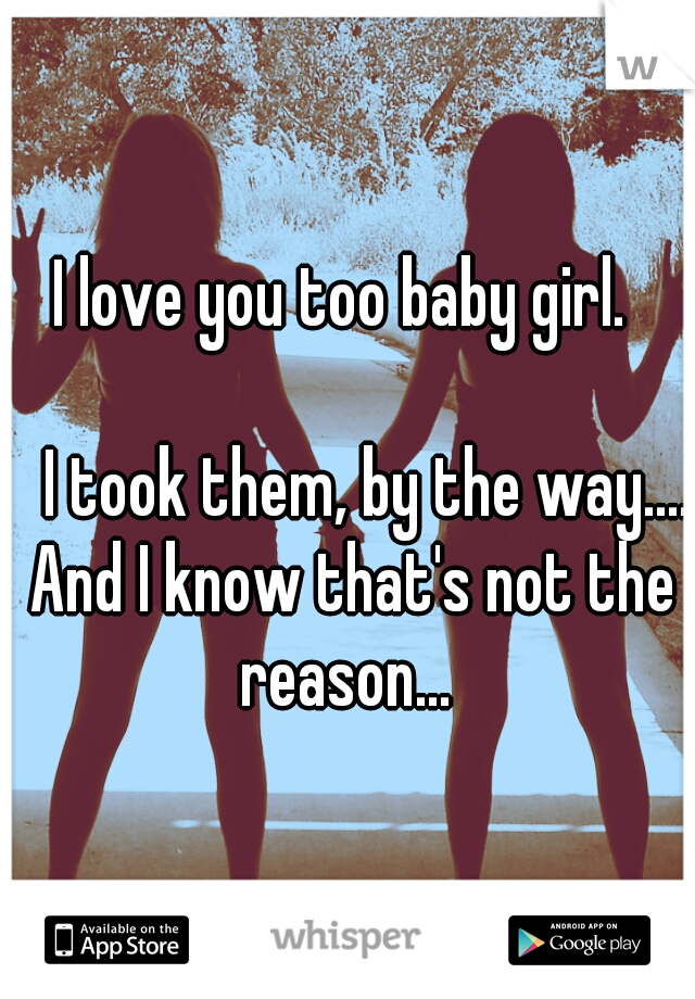 I love you too baby girl. 
                                                        I took them, by the way.... And I know that's not the reason... 