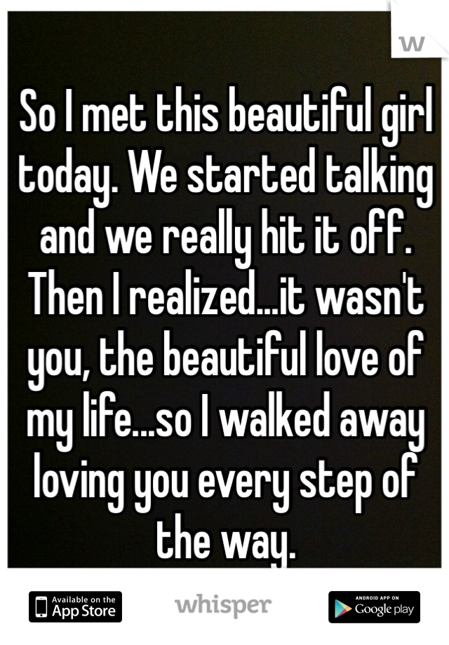 So I met this beautiful girl today. We started talking and we really hit it off. Then I realized...it wasn't you, the beautiful love of my life...so I walked away loving you every step of the way. 
