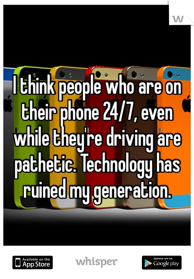 I think people who are on their phone 24/7, even while they're driving are pathetic. Technology has ruined my generation. 